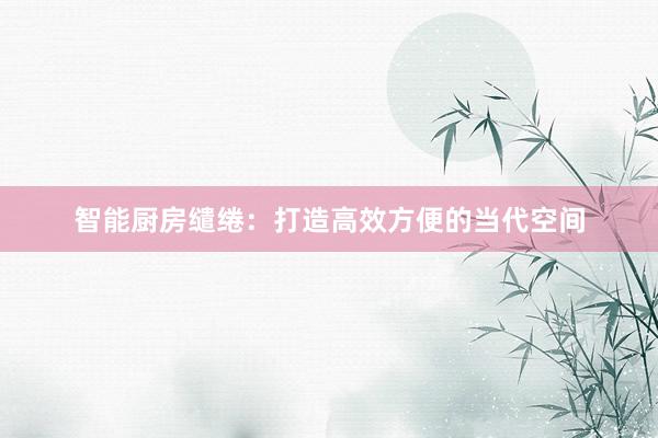 智能厨房缱绻：打造高效方便的当代空间