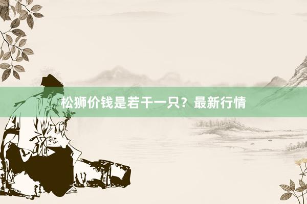 松狮价钱是若干一只？最新行情