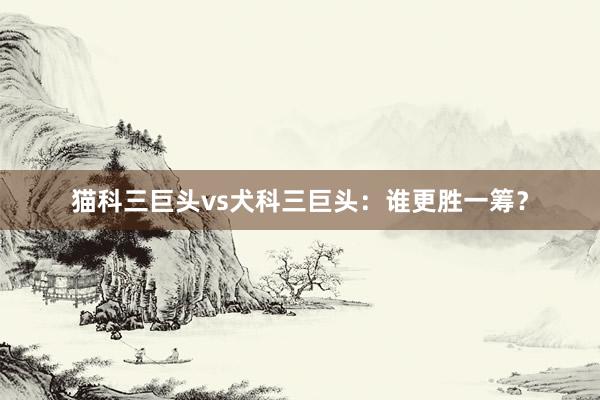 猫科三巨头vs犬科三巨头：谁更胜一筹？